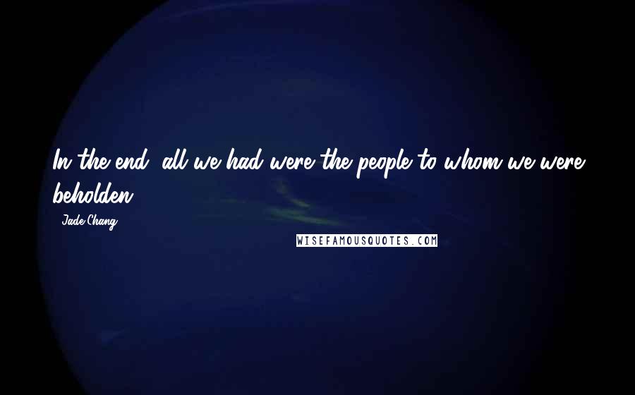 Jade Chang Quotes: In the end, all we had were the people to whom we were beholden.