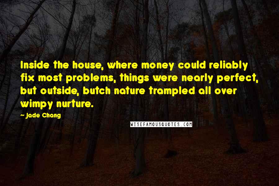 Jade Chang Quotes: Inside the house, where money could reliably fix most problems, things were nearly perfect, but outside, butch nature trampled all over wimpy nurture.