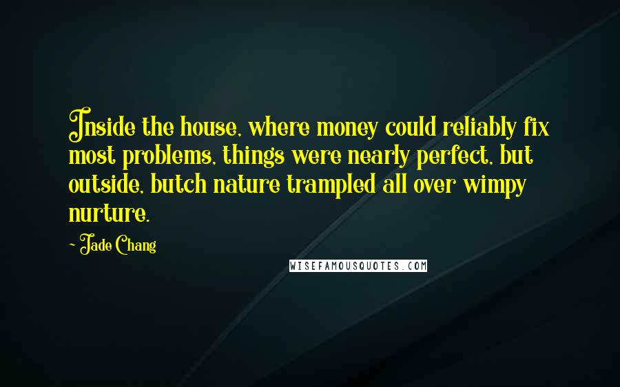 Jade Chang Quotes: Inside the house, where money could reliably fix most problems, things were nearly perfect, but outside, butch nature trampled all over wimpy nurture.