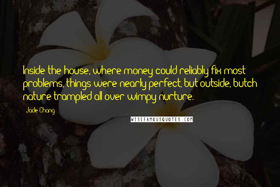 Jade Chang Quotes: Inside the house, where money could reliably fix most problems, things were nearly perfect, but outside, butch nature trampled all over wimpy nurture.