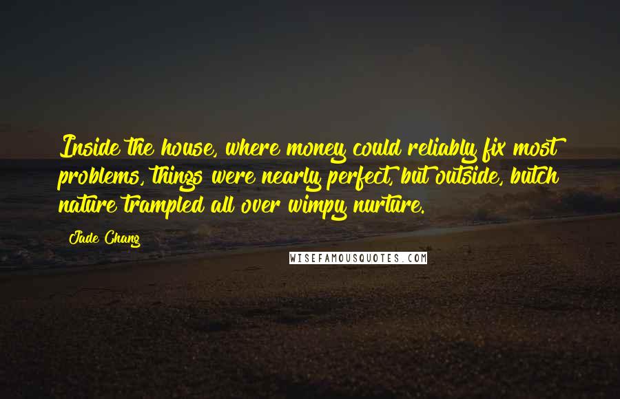 Jade Chang Quotes: Inside the house, where money could reliably fix most problems, things were nearly perfect, but outside, butch nature trampled all over wimpy nurture.