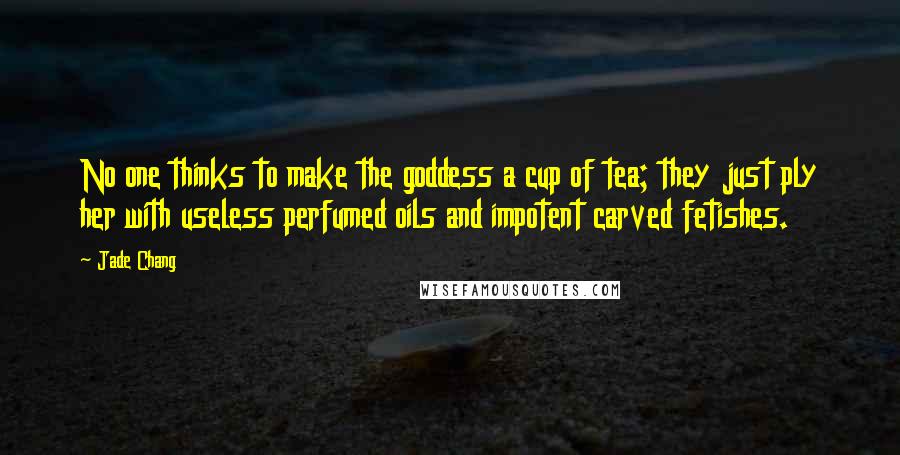 Jade Chang Quotes: No one thinks to make the goddess a cup of tea; they just ply her with useless perfumed oils and impotent carved fetishes.