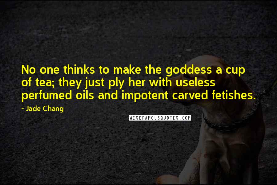 Jade Chang Quotes: No one thinks to make the goddess a cup of tea; they just ply her with useless perfumed oils and impotent carved fetishes.