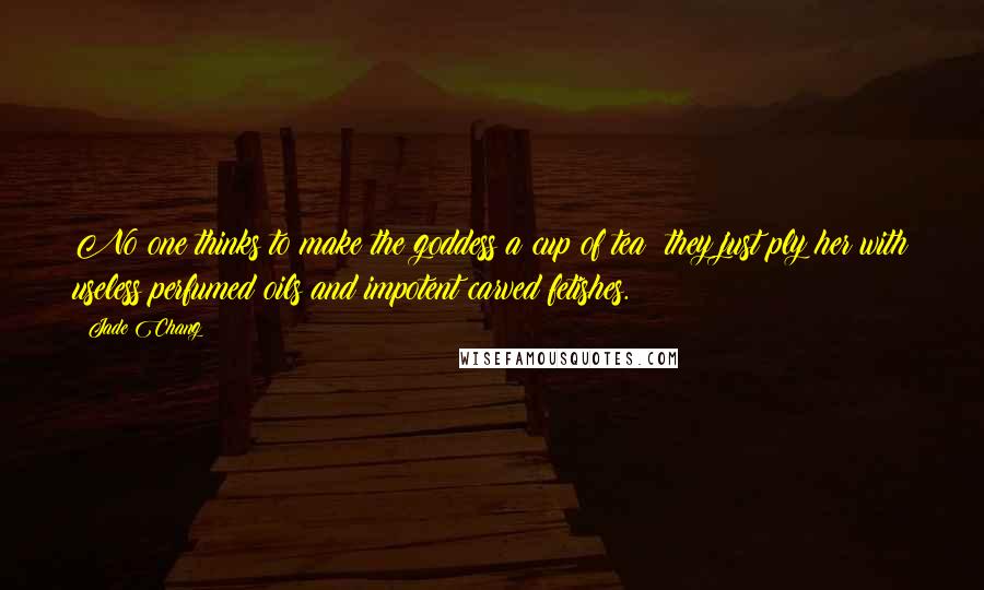 Jade Chang Quotes: No one thinks to make the goddess a cup of tea; they just ply her with useless perfumed oils and impotent carved fetishes.