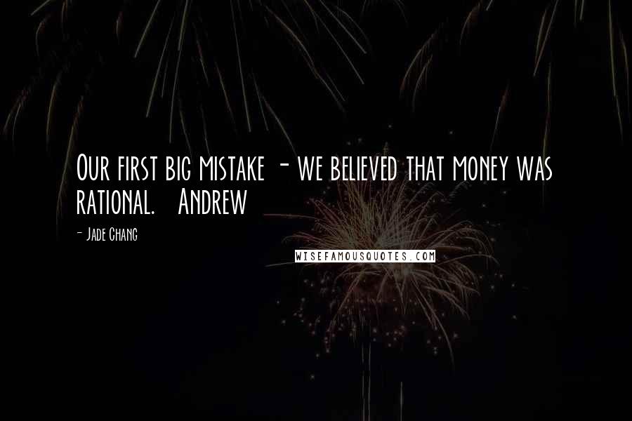 Jade Chang Quotes: Our first big mistake - we believed that money was rational.   Andrew