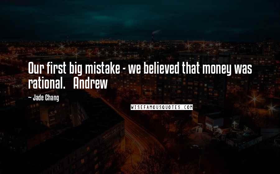Jade Chang Quotes: Our first big mistake - we believed that money was rational.   Andrew