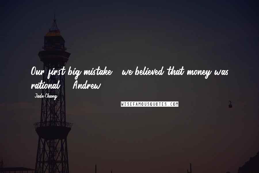Jade Chang Quotes: Our first big mistake - we believed that money was rational. Andrew