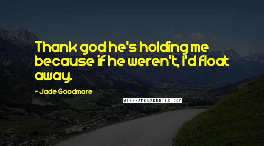 Jade Goodmore Quotes: Thank god he's holding me because if he weren't, I'd float away.