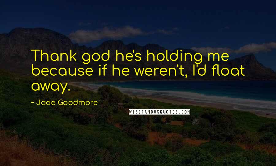 Jade Goodmore Quotes: Thank god he's holding me because if he weren't, I'd float away.