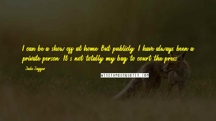 Jade Jagger Quotes: I can be a show-off at home. But publicly, I have always been a private person. It's not totally my bag to court the press.