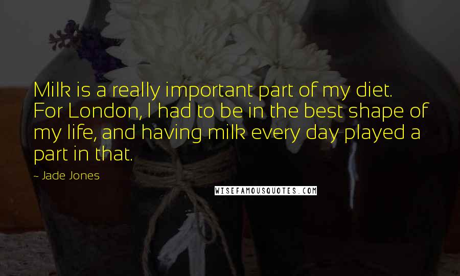 Jade Jones Quotes: Milk is a really important part of my diet. For London, I had to be in the best shape of my life, and having milk every day played a part in that.