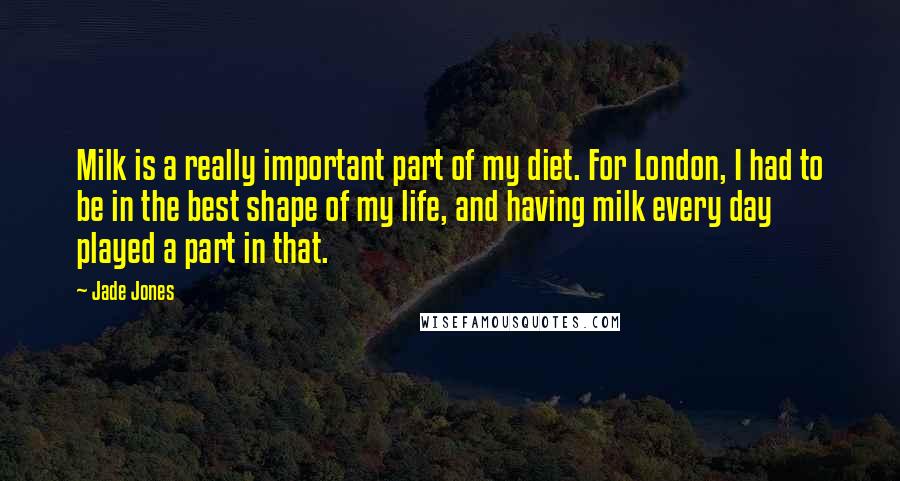 Jade Jones Quotes: Milk is a really important part of my diet. For London, I had to be in the best shape of my life, and having milk every day played a part in that.