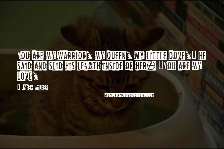 Jaden Wilkes Quotes: You are my warrior, my queen, my little dove," he said and slid his length inside of her. "You are my love,