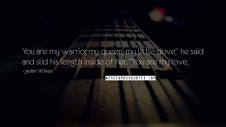 Jaden Wilkes Quotes: You are my warrior, my queen, my little dove," he said and slid his length inside of her. "You are my love,