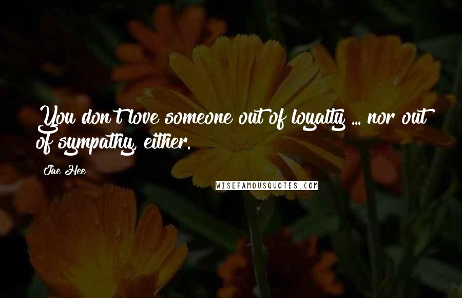 Jae Hee Quotes: You don't love someone out of loyalty ... nor out of sympathy, either.