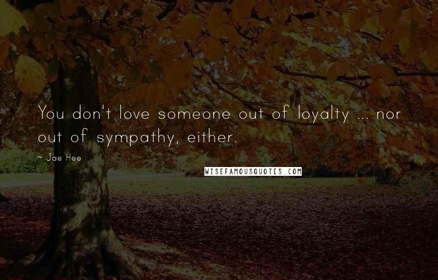 Jae Hee Quotes: You don't love someone out of loyalty ... nor out of sympathy, either.