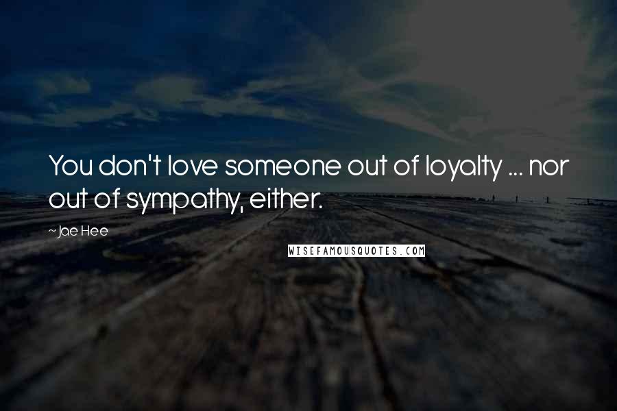 Jae Hee Quotes: You don't love someone out of loyalty ... nor out of sympathy, either.