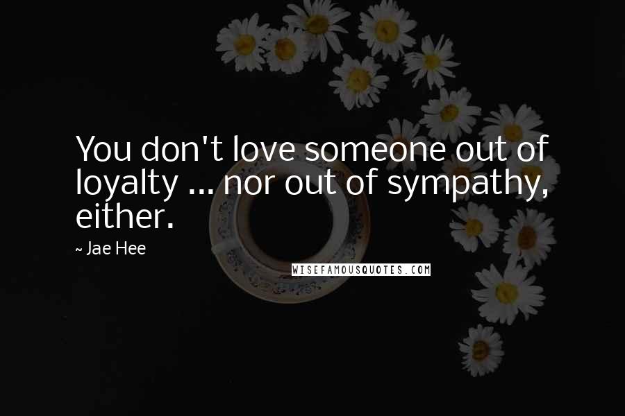 Jae Hee Quotes: You don't love someone out of loyalty ... nor out of sympathy, either.