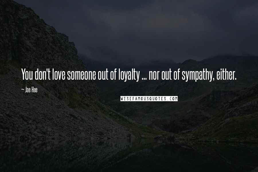 Jae Hee Quotes: You don't love someone out of loyalty ... nor out of sympathy, either.