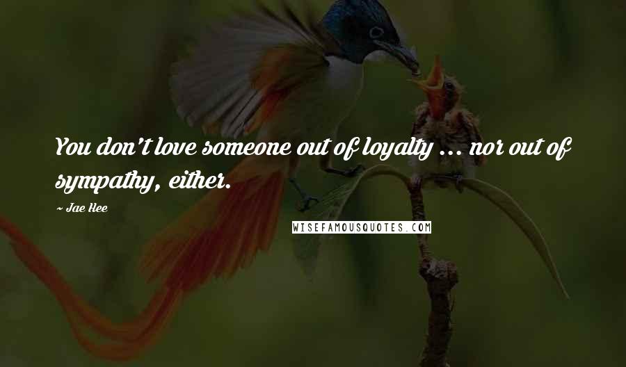 Jae Hee Quotes: You don't love someone out of loyalty ... nor out of sympathy, either.