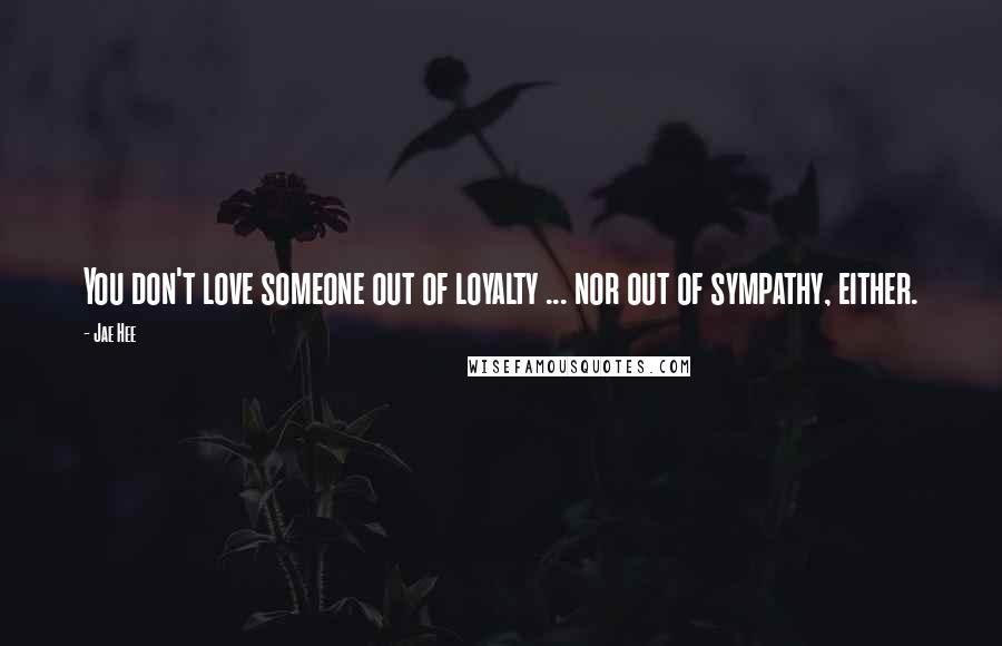 Jae Hee Quotes: You don't love someone out of loyalty ... nor out of sympathy, either.