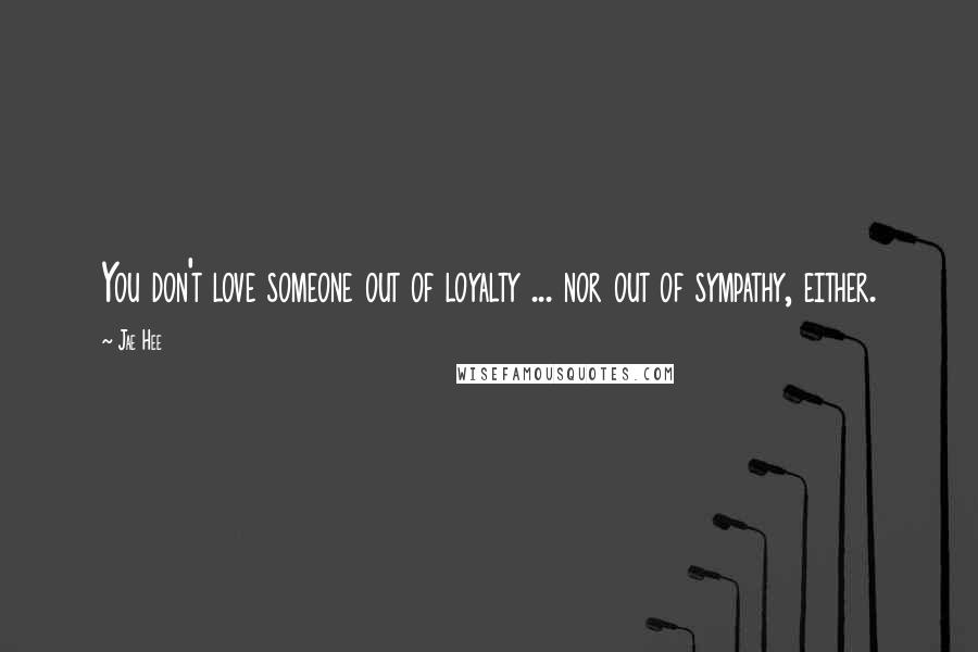 Jae Hee Quotes: You don't love someone out of loyalty ... nor out of sympathy, either.