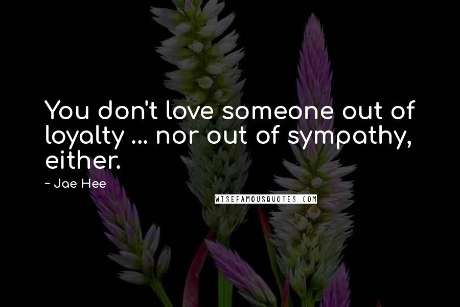 Jae Hee Quotes: You don't love someone out of loyalty ... nor out of sympathy, either.