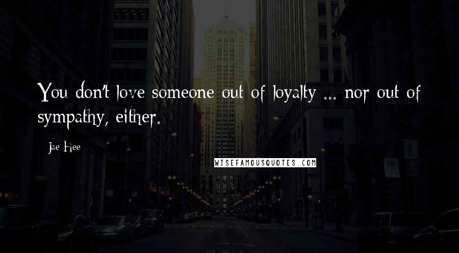 Jae Hee Quotes: You don't love someone out of loyalty ... nor out of sympathy, either.