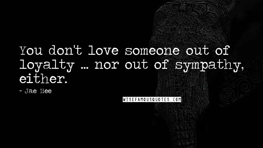 Jae Hee Quotes: You don't love someone out of loyalty ... nor out of sympathy, either.