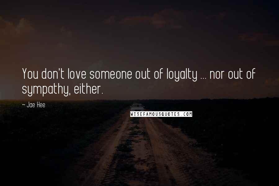 Jae Hee Quotes: You don't love someone out of loyalty ... nor out of sympathy, either.