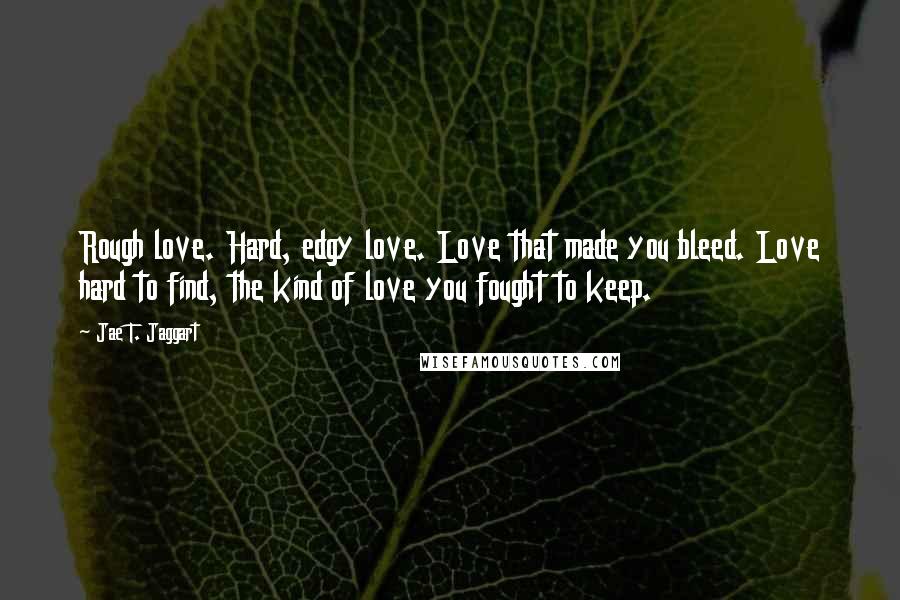 Jae T. Jaggart Quotes: Rough love. Hard, edgy love. Love that made you bleed. Love hard to find, the kind of love you fought to keep.