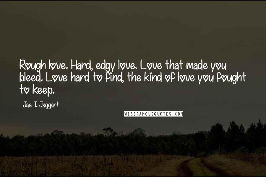 Jae T. Jaggart Quotes: Rough love. Hard, edgy love. Love that made you bleed. Love hard to find, the kind of love you fought to keep.