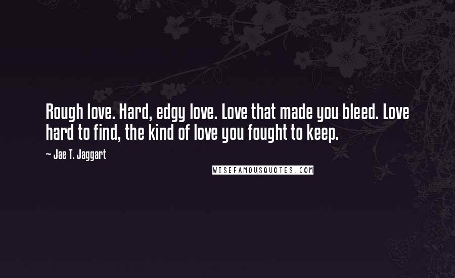 Jae T. Jaggart Quotes: Rough love. Hard, edgy love. Love that made you bleed. Love hard to find, the kind of love you fought to keep.