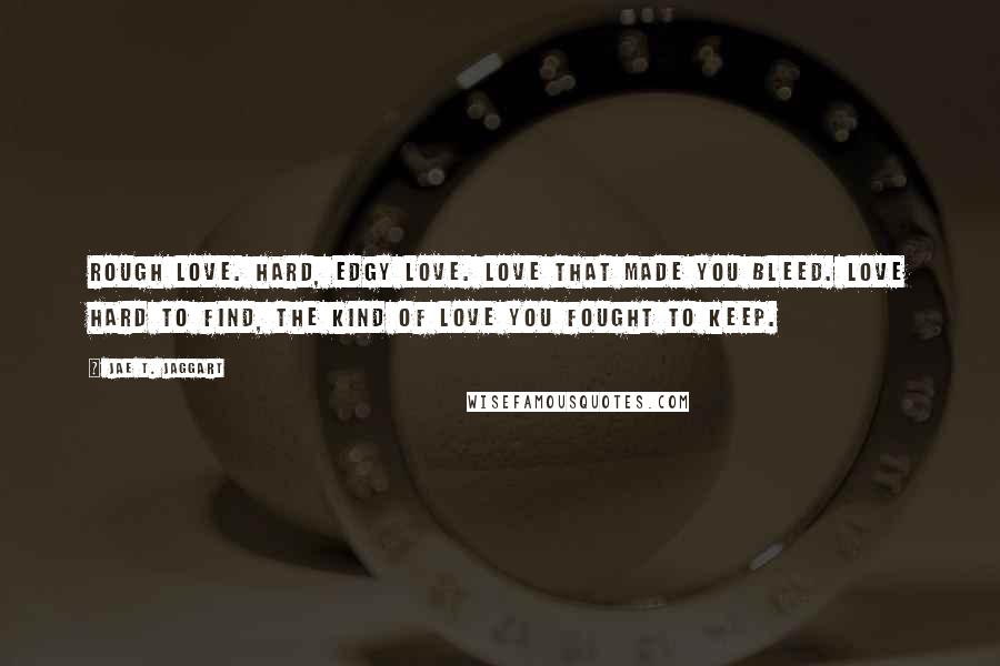 Jae T. Jaggart Quotes: Rough love. Hard, edgy love. Love that made you bleed. Love hard to find, the kind of love you fought to keep.