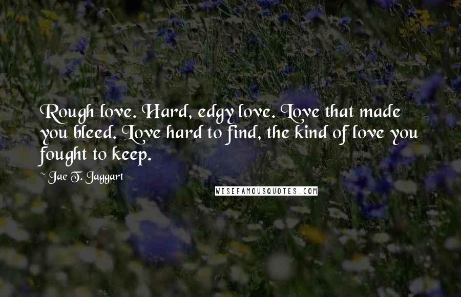 Jae T. Jaggart Quotes: Rough love. Hard, edgy love. Love that made you bleed. Love hard to find, the kind of love you fought to keep.