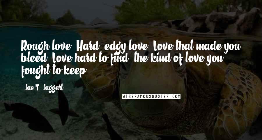 Jae T. Jaggart Quotes: Rough love. Hard, edgy love. Love that made you bleed. Love hard to find, the kind of love you fought to keep.