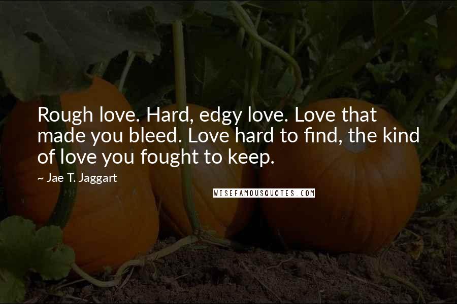 Jae T. Jaggart Quotes: Rough love. Hard, edgy love. Love that made you bleed. Love hard to find, the kind of love you fought to keep.