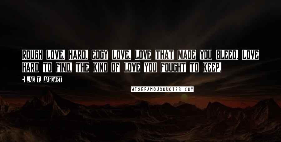 Jae T. Jaggart Quotes: Rough love. Hard, edgy love. Love that made you bleed. Love hard to find, the kind of love you fought to keep.