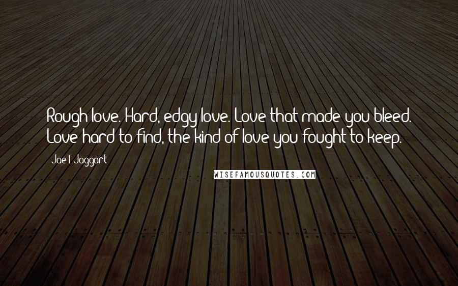 Jae T. Jaggart Quotes: Rough love. Hard, edgy love. Love that made you bleed. Love hard to find, the kind of love you fought to keep.