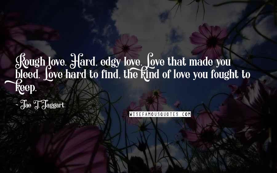 Jae T. Jaggart Quotes: Rough love. Hard, edgy love. Love that made you bleed. Love hard to find, the kind of love you fought to keep.