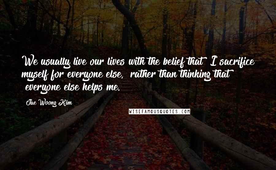 Jae Woong Kim Quotes: We usually live our lives with the belief that "I sacrifice myself for everyone else," rather than thinking that "everyone else helps me.