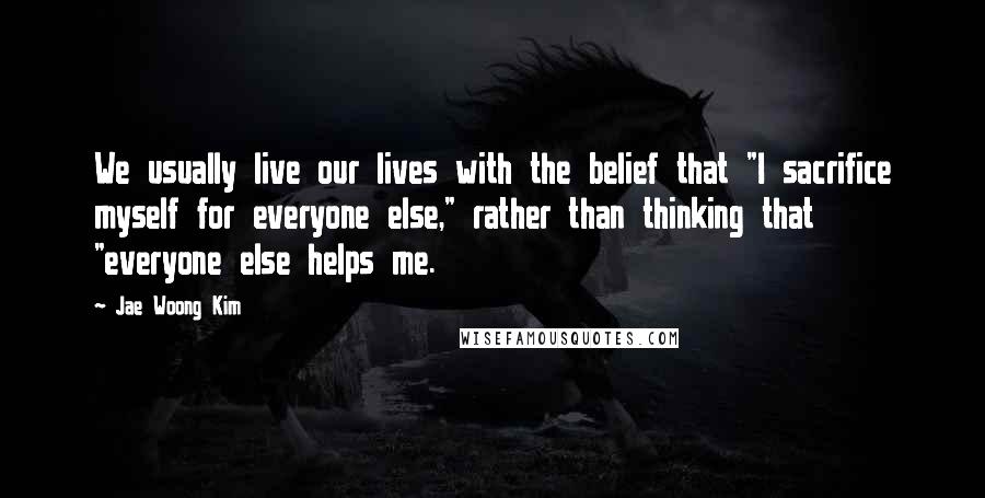 Jae Woong Kim Quotes: We usually live our lives with the belief that "I sacrifice myself for everyone else," rather than thinking that "everyone else helps me.