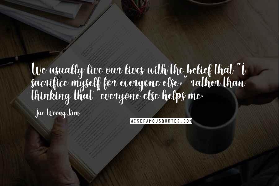 Jae Woong Kim Quotes: We usually live our lives with the belief that "I sacrifice myself for everyone else," rather than thinking that "everyone else helps me.