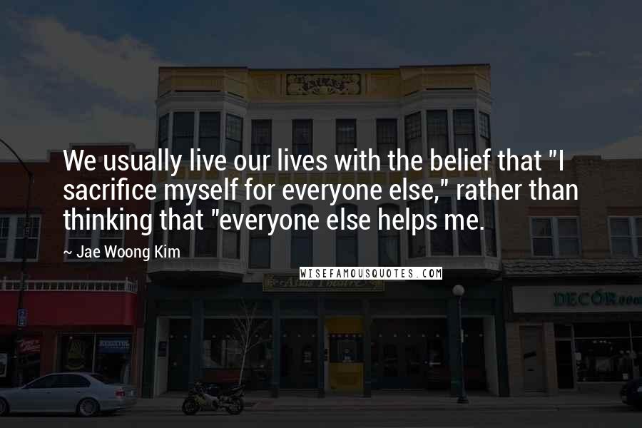 Jae Woong Kim Quotes: We usually live our lives with the belief that "I sacrifice myself for everyone else," rather than thinking that "everyone else helps me.