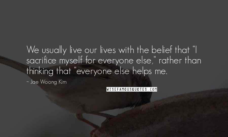 Jae Woong Kim Quotes: We usually live our lives with the belief that "I sacrifice myself for everyone else," rather than thinking that "everyone else helps me.