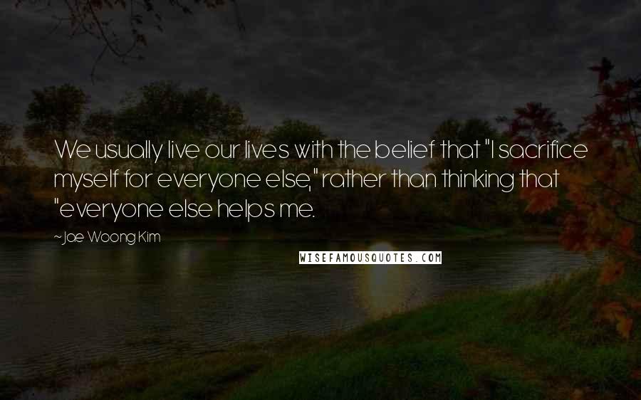 Jae Woong Kim Quotes: We usually live our lives with the belief that "I sacrifice myself for everyone else," rather than thinking that "everyone else helps me.