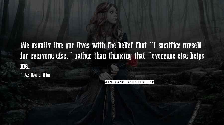 Jae Woong Kim Quotes: We usually live our lives with the belief that "I sacrifice myself for everyone else," rather than thinking that "everyone else helps me.