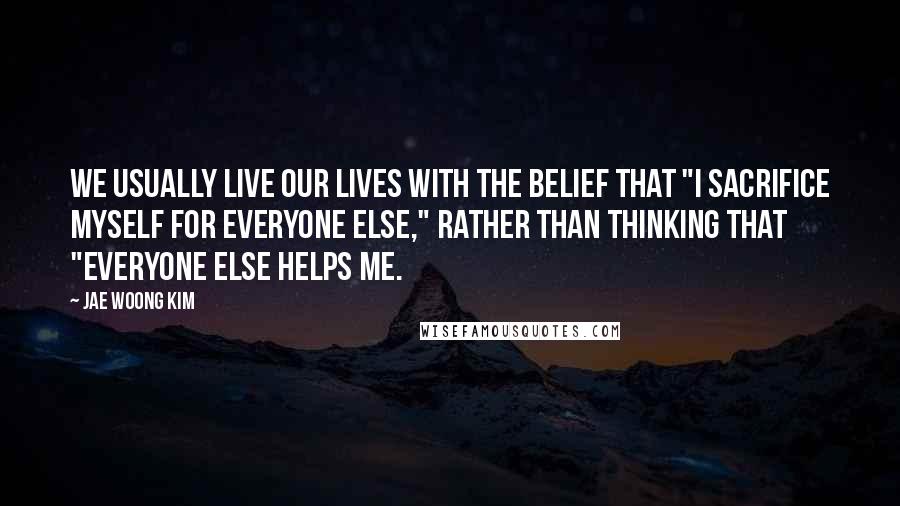 Jae Woong Kim Quotes: We usually live our lives with the belief that "I sacrifice myself for everyone else," rather than thinking that "everyone else helps me.