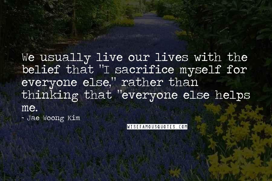 Jae Woong Kim Quotes: We usually live our lives with the belief that "I sacrifice myself for everyone else," rather than thinking that "everyone else helps me.