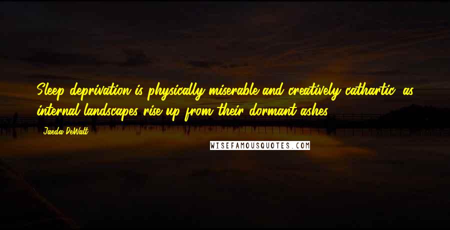 Jaeda DeWalt Quotes: Sleep deprivation is physically miserable and creatively cathartic, as internal landscapes rise up from their dormant ashes.